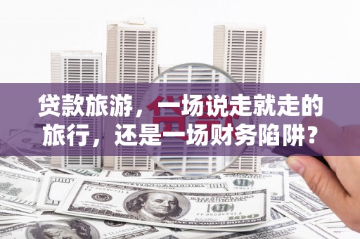 来宾贷款旅游，一场说走就走的旅行，还是一场财务陷阱？