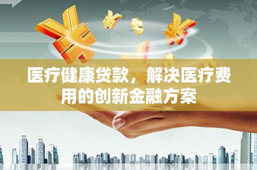 来宾医疗健康贷款，解决医疗费用的创新金融方案