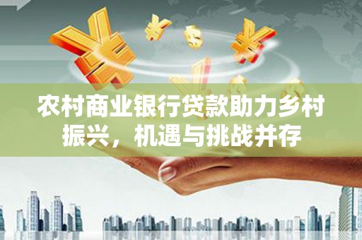 来宾农村商业银行贷款助力乡村振兴，机遇与挑战并存