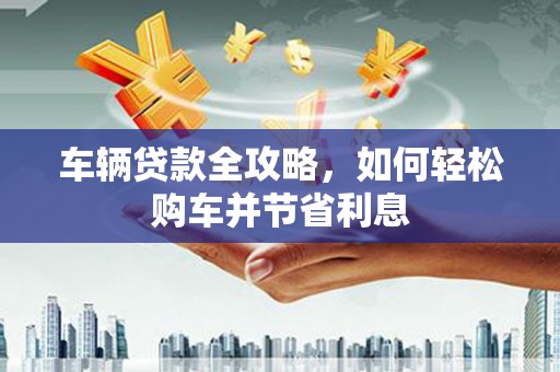 来宾车辆贷款全攻略，如何轻松购车并节省利息