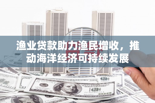 来宾渔业贷款助力渔民增收，推动海洋经济可持续发展