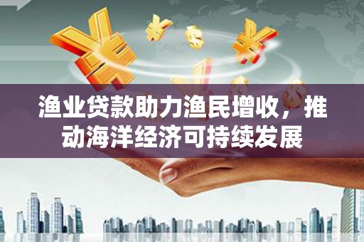 来宾渔业贷款助力渔民增收，推动海洋经济可持续发展