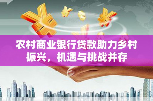 来宾农村商业银行贷款助力乡村振兴，机遇与挑战并存