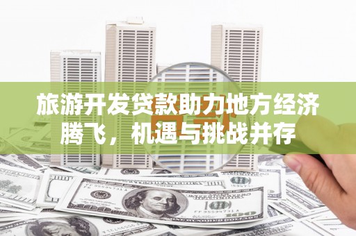 来宾旅游开发贷款助力地方经济腾飞，机遇与挑战并存